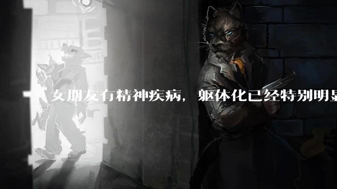 女朋友有精神疾病，躯体化已经特别明显了，但是怎么劝都不接受治疗怎么办?
