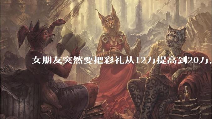 女朋友突然要把彩礼从12万提高到20万，我该怎么办？