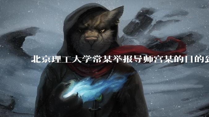 北京理工大学常某举报导师宫某的目的到底是什么？