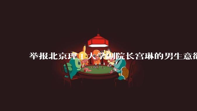 举报北京理工大学副院长宫琳的男生意欲何为？背后有哪些不为人知的真相嘛？