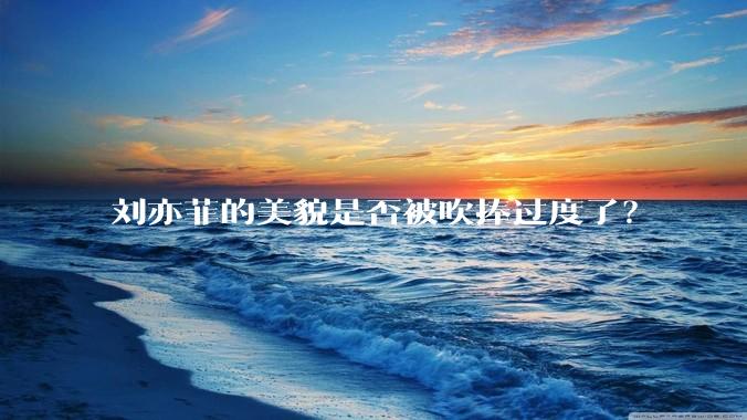 刘亦菲的美貌是否被吹捧过度了？