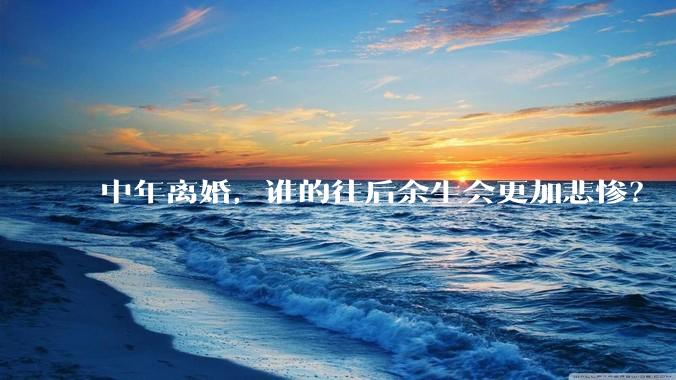 中年离婚，谁的往后余生会更加悲惨？
