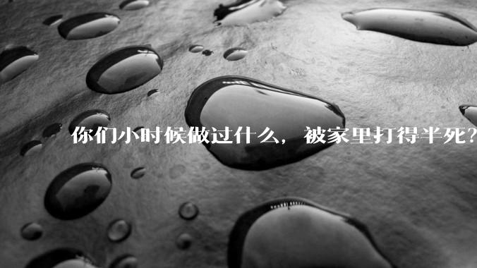 你们小时候做过什么，被家里打得半死？