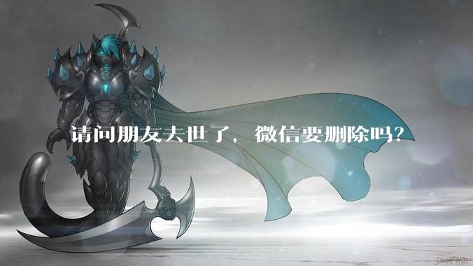 请问朋友去世了，微信要删除吗？